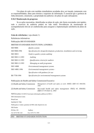 Um plano de ação com medidas remediadoras acordadas deve ser traçado, juntamente com
as responsabilidades, datas para término e requisitos de informação. É essencial que a gerência de
linha demonstre, claramente, a propriedade da auditoria e do plano de ação subseqüente.
F.10.3 Monitoração do progresso
      Se as ações necessárias, identificadas no plano de ação, não forem executadas com rapidez,
todo o exercício de auditoria poderá ter sido inútil. Providências de monitoração de
acompanhamento têm de ser estabelecidas para assegurar a implementação satisfatória do plano de
ação.


Lista de referências ( veja clásula 2 )
Referências informativas
Publicações BSI STANDARDS
BRITISH STANDARDS INSTITUTION, LONDRES
ISO 9000:                    Quality systems
ISO 9000:1994                Specification for design/development, production, installation and servicing
ISO 30011                    Guide to quality systems auditing
ISO 30011-1:1993               Auditing
ISO 30011-2:1993               Qualification criteria for auditors
ISO 30011-3:1993               Managing an audit programme
ISO 14000                    Environmental management systems
ISO 14001:1996               Environmental management systems -
                             Specification with guidance for use
BS 7750:1994                 Specification for environmental management systems


Publicações do Health and Safety Commission/Executive:
[1] Health and Safety Commission            Management of health and safety at work: HMSO, ISBN 011 8863304,
                                            1992
[2] Health and Safety Commission            Successful health and safety management: HS(G) 65, HMASO,
                                            ISBN 0 7176 0425 X, 1993
NOTA:Suffolk C10 6FS O local para informações públicas do HSE é:
HSE Information Centre
Broad Lane
Sheffield S3 7HQ
Publicações à venda e gratuitas do HSE estão disponíveis em:
HSE Books
PO Box 199                  Sudbury
Tel: 0178 788 1165         Fax: 0178 731 1995

BSI - BRITISH STANDARDS INTITUTION


                                                               63
 
