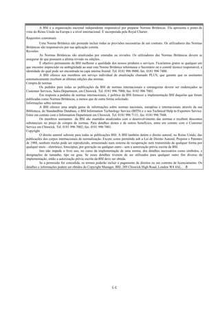A BSI é a organização nacional independente responsável por preparar Normas Britânicas. Ela apresenta o ponto de
vista do Reino Unido na Europa e a nível internacional. É incorporada pela Royal Charter.
Requisitos contratuais
          Uma Norma Britânica não pretende incluir todas as provisões necessárias de um contrato. Os utilizadores das Normas
Britânicas são responsáveis por sua aplicação correta.
Revisões
          As Normas Britânicas são atualizadas por emendas ou revisões. Os utilizadores das Normas Britânicas devem se
assegurar de que possuem a última revisão ou edições.
          É objetivo permanente da BSI melhorar a qualidade dos nossos produtos e serviços. Ficaríamos gratos se qualquer um
que encontre imprecisão ou ambigüidade ao usar esta Norma Britânica informasse o Secretário ou o comitê técnico responsável, a
identidade do qual pode ser encontrada na capa interna frontal. Tel. 0181 996 9000; fax: 0181 996 7400.
          A BSI oferece aos membros um serviço individual de atualização chamado PLUS, que garante que os assinantes
automaticamente recebam as últimas edições das normas.
Compra de normas
          Os pedidos para todas as publicações da BSI de normas internacionais e estrangeiras devem ser endereçados ao
Customer Services, Sales Department, em Chiswick. Tel. 0181 996 7000; fax: 0181 996 7001.
          Em resposta a pedidos de normas internacionais, é política da BSI fornecer a implementação BSI daquelas que foram
publicadas como Normas Britânicas, a menos que de outra forma solicitado.
Informações sobre normas
          A BSI oferece uma ampla gama de informações sobre normas nacionais, européias e internacionais através da sua
Biblioteca, do Standardline Database, o BSI Information Technology Service (BITS) e o seu Technical Help to Exporters Service.
Entre em contato com o Information Department em Chiswick. Tel. 0181 996 7111; fax: 0181 996 7048.
          Os membros assinantes da BSI são mantidos atualizados com o desenvolvimento das normas e recebem descontos
substanciais no preço de compra de normas. Para detalhes destes e de outros benefícios, entre em contato com o Customer
Service em Chiswick. Tel. 0181 996 7002; fax: 0181 996 7001.
Copyright
          O direito autoral subsiste para todas as publicações BSI. A BSI também detém o direito autoral, no Reino Unido, das
publicações dos corpos internacionais de normalização. Exceto como permitido sob a Lei de Direito Autoral, Projetos e Patentes
de 1988, nenhum trecho pode ser reproduzido, armazenado num sistema de recuperação nem transmitido de qualquer forma por
qualquer meio - eletrônico, fotocópias, por gravação ou qualquer outro - sem a autorização prévia escrita da BSI.
          Isto não impede o livre uso, no curso da implementação de uma norma, dos detalhes necessários como símbolos, e
designações de tamanho, tipo ou grau. Se esses detalhes tiverem de ser utilizados para qualquer outro fim diverso da
implementação, então a autorização prévia escrita da BSI deve ser obtida.
          Se a permissão for concedida, os termos poderão incluir o pagamento de direitos ou um contrato de licenciamento. Os
detalhes e informações podem ser obtidos do Copyright Manager, BSI, 289 Chiswick High Road, London W4 4AL.




                                                             64
 