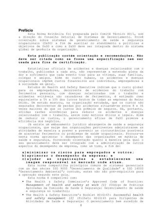 Prefácio
     Esta Norma Britânica foi preparada pelo Comitê Técnico HS/1, sob
a direção do Conselho Setorial de Sistemas de Gerenciamento. Provê
orientação sobre sistemas de gerenciamento de saúde e segurança
ocupacionais (S&SO) a fim de auxiliar no atendimento a políticas e
objetivos de S&SO e como a S&SO deve ser integrada dentro do sistema
global de gerência da organização.

    Esta publicação contém orientação e recomendações. Não
deve ser citada como se fosse uma especificação nem ser
usada para fins de certificação.

     Estatísticas oficiais de acidentes e doenças relacionados com o
trabalho, publicadas a cada ano, não representam a extensão plena da
dor e sofrimento que cada evento traz para as vítimas, suas famílias,
colegas e amigos. Além do custo humano, os acidentes e doenças
ocupacionais impõem custos financeiros aos indivíduos, empregadores e
à sociedade em geral.
     Estudos do Health and Safety Executive indicam que o custo global
para os empregadores, decorrente de acidentes do trabalho com
ferimentos pessoais, com doenças relacionadas com o trabalho e
acidentes evitáveis não causadores de ferimentos, é estimado como
equivalente a 5% a 10% dos lucros brutos de todas as empresas do Reino
Unido. Um estudo mostrou, na organização estudada, que os custos não
segurados decorrentes de perdas por acidentes situavam-se entre 8 e 36
vezes maiores do que os custos dos prêmios de seguros. Há, portanto,
sólidas razões econômicas para reduzir os acidentes e doenças
relacionados com o trabalho, assim como motivos éticos e legais. Além
de reduzir os custos, o gerenciamento eficaz de S&SO promove a
eficiência dos negócios.
     Já existe um embasamento jurídico abrangente de saúde e segurança
ocupacionais, que exige das organizações pertinentes administrarem as
atividades de maneira a prever e prevenir as circunstâncias possíveis
de acarretar ferimentos ou problemas de saúde ocupacionais. Procura-se
nesta norma aprimorar o desempenho das organizações em matéria de
saúde e segurança, fornecendo orientação quanto à maneira pela qual o
seu gerenciamento deve ser integrado com a administração de outros
aspectos do desempenho da empresa, como um todo, a fim de:

  a)minimizar os riscos para empregados e outros;
  b)aprimorar o desempenho da empresa; e
  c)ajudar      as    organizações       a   estabelecerem        uma
    imagem responsável no mercado onde atuam.
     Esta norma compartilha princípios comuns de sistemas gerenciais
com as das séries ISO 9000 “Gerenciamento de Qualidade” e ISO 14000
“Gerenciamento Ambiental”; contudo, estes não são pré-requisitos para
a operação segundo este guia.
     Esta norma é compatível com:
  • The Health & Safety Commission’s Approved Code of Practice:
    Management of health and safety at work [1] (Código de Práticas
    Aprovadas da Comissão de Saúde e Segurança: Gerenciamento de saúde
    e segurança no trabalho);
  • The Health & Safety Executive’s Booklet HS(G)65: Successful health
    and safety management [2] (Folheto HS(G)65 para Dirigentes de
    Atividades de Saúde e Segurança: O gerenciamento bem sucedido de
                                  8
 