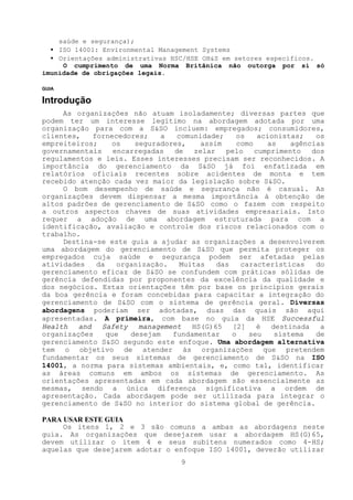 saúde e segurança);
  • ISO 14001: Environmental Management Systems
  • Orientações administrativas HSC/HSE OH&S em setores específicos.
     O cumprimento de uma Norma Britânica não outorga por si só
imunidade de obrigações legais.

GUIA

Introdução
     As organizações não atuam isoladamente; diversas partes que
podem ter um interesse legítimo na abordagem adotada por uma
organização para com a S&SO incluem: empregados; consumidores,
clientes,    fornecedores;    a   comunidade;    os    acionistas;    os
empreiteiros;     os    seguradores,    assim    como     as    agências
governamentais     encarregadas  de   zelar   pelo    cumprimento    dos
regulamentos e leis. Esses interesses precisam ser reconhecidos. A
importância do gerenciamento da S&SO já foi enfatizada em
relatórios oficiais recentes sobre acidentes de monta e tem
recebido atenção cada vez maior da legislação sobre S&SO.
     O bom desempenho de saúde e segurança não é casual. As
organizações devem dispensar a mesma importância à obtenção de
altos padrões de gerenciamento de S&SO como o fazem com respeito
a outros aspectos chaves de suas atividades empresariais. Isto
requer a adoção de uma abordagem estruturada para com a
identificação, avaliação e controle dos riscos relacionados com o
trabalho.
     Destina-se este guia a ajudar as organizações a desenvolverem
uma abordagem do gerenciamento de S&SO que permita proteger os
empregados cuja saúde e segurança podem ser afetadas pelas
atividades    da    organização.   Muitas   das   características     do
gerenciamento eficaz de S&SO se confundem com práticas sólidas de
gerência defendidas por proponentes da excelência da qualidade e
dos negócios. Estas orientações têm por base os princípios gerais
da boa gerência e foram concebidas para capacitar a integração do
gerenciamento de S&SO com o sistema de gerência geral. Diversas
abordagens poderiam ser adotadas, duas das quais são aqui
apresentadas. A primeira, com base no guia da HSE Successful
Health   and   Safety    management   HS(G)65   [2]    é   destinada   a
organizações     que   desejam   fundamentar    o   seu     sistema   de
gerenciamento S&SO segundo este enfoque. Uma abordagem alternativa
tem o objetivo de atender às organizações que pretendem
fundamentar os seus sistemas de gerenciamento de S&SO na ISO
14001, a norma para sistemas ambientais, e, como tal, identificar
as áreas comuns em ambos os sistemas de gerenciamento. As
orientações apresentadas em cada abordagem são essencialmente as
mesmas, sendo a única diferença significativa a ordem de
apresentação. Cada abordagem pode ser utilizada para integrar o
gerenciamento de S&SO no interior do sistema global de gerência.

PARA USAR ESTE GUIA
     Os itens 1, 2 e 3 são comuns a ambas as abordagens neste
guia. As organizações que desejarem usar a abordagem HS(G)65,
devem utilizar o item 4 e seus subitens numerados como 4-HS;
aquelas que desejarem adotar o enfoque ISO 14001, deverão utilizar
                                   9
 