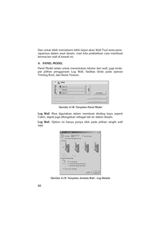 88
Dan untuk lebih memahami lebih lanjut akan Wall Tool serta pene-
rapannya dalam awal desain, mari kita praktekkan cara membuat
bermacam wall di bawah ini.
A. PANEL MODEL
Panel Model selain untuk menentukan tekstur dari wall, juga terda-
pat pilihan penggunaan Log Wall, fasilitas Undo pada operasi
Triming Roof, dan Reset Texture.
Gambar 4.18. Tampilan Panel Model
Log Wall. Bisa digunakan dalam membuat dinding kayu seperti
Cabin, dapat juga difungsikan sebagai tali air dalam desain.
Log Wall. Option ini hanya punya efek pada pilihan stright wall
saja.
Gambar 4.19. Tampilan Jendela Wall - Log Details
 