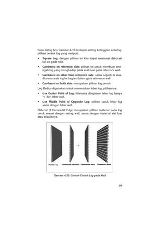 89
Pada dialog box Gambar 4.19 terdapat setting ketinggian antarlog,
pilihan bentuk log yang meliputi:
Square Log: dengan pilihan ini kita dapat membuat dekorasi
tali air pada wall.
Cambered on reference side: pilihan ini untuk membuat sete-
ngah log yang menghadap pada arah luar garis reference wall.
Cambered on other than reference side: sama seperti di atas,
di mana arah log ke bagian dalam garis reference wall.
Cambered on both side: merupakan pilihan log penuh.
Log Radius digunakan untuk menentukan lebar log, pilihannya:
Use Center Point of Log: bilamana diinginkan lebar log hanya
½ dari lebar wall.
Use Middle Point of Opposite Log: pilihan untuk lebar log
sama dengan lebar wall.
Material of Horisontal Edge merupakan pilihan material pada log
untuk sesuai dengan seting wall, sama dengan material sisi luar
atau sebaliknya.
Gambar 4.20. Contoh-Contoh Log pada Wall
 
