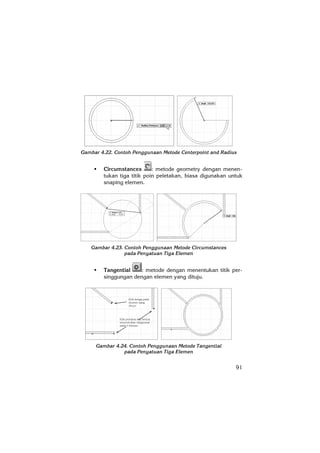 91
Gambar 4.22. Contoh Penggunaan Metode Centerpoint and Radius
Circumstances : metode geometry dengan menen-
tukan tiga titik poin peletakan, biasa digunakan untuk
snaping elemen.
Gambar 4.23. Contoh Penggunaan Metode Circumstances
pada Penyatuan Tiga Elemen
Tangential : metode dengan menentukan titik per-
singgungan dengan elemen yang dituju.
Gambar 4.24. Contoh Penggunaan Metode Tangential
pada Penyatuan Tiga Elemen
 