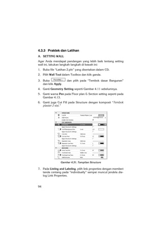 94
4.3.3 Praktek dan Latihan
A. SETTING WALL
Agar Anda mendapat pandangan yang lebih baik tentang setting
wall ini, lakukan langkah-langkah di bawah ini:
1. Buka file “Latihan 2.pln” yang disertakan dalam CD.
2. Pilih Wall Tool dalam Toolbox dan klik ganda.
3. Buka dan pilih pada “Tembok dasar Bangunan”
dan klik Apply.
4. Ganti Geometry Setting seperti Gambar 4.11 sebelumnya.
5. Ganti warna Pen pada Floor plan & Section setting seperti pada
Gambar 4.13.
6. Ganti juga Cut Fill pada Structure dengan komposit “Tembok
plaster 2 sisi.”
Gambar 4.31. Tampilan Structure
7. Pada Listing and Labeling, pilih link properties dengan memberi
tanda centang pada “individually” sampai muncul jendela dia-
log Link Properties.
 