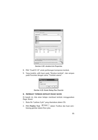 95
Gambar 4.32. Jendela Link Properties
8. Pilih “Cwall10 10” untuk perhitungan komponen tembok.
9. Yang terakhir, pilih layer pada “Struktur-tembok”, dan simpan
pada Favorites dengan nama “Tembok utama”.
Gambar 4.33. Kotak Dialog New Favorite
B. MEMBUAT TEMBOK DENGAN MAGIC WAND
Di bawah ini, kita akan belajar membuat tembok menggunakan
Magic Wand:
1. Buka file “Latihan 2.pln” yang disertakan dalam CD.
2. Pilih Polyline Tool dalam Toolbox dan buat sem-
barang gambar dalam floor plan.
 