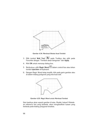 96
Gambar 4.34. Membuat Sketsa Awal Tembok
3. Pilih tombol Wall Tool pada Toolbox dan pilih pada
Favorites dengan “Tembok dasar bangunan” dan Apply.
4. Klik OK untuk menutup dialog box.
5. Berikutnya, pilih Magic Wand dalam control box atau tekan
tombol spacebar di keyboard.
6. Dengan Magic Wand tetap terpilih, klik pada garis gambar atau
di dalam bidang poligonal yang kita buat tadi.
Gambar 4.35. Magic Wand untuk Membuat Tembok
Dan hasilnya akan seperti gambar di atas. Mudah, bukan? Peletak-
an reference line yang berbeda, akan menghasilkan luasan yang
berbeda pada bidang polygonal tersebut.
 