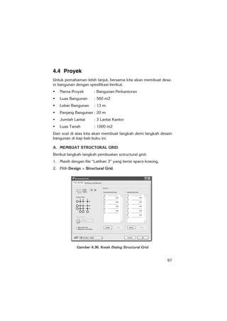 97
4.4 Proyek
Untuk pemahaman lebih lanjut, bersama kita akan membuat desa-
in bangunan dengan spesifikasi berikut.
Nama Proyek : Bangunan Perkantoran
Luas Bangunan : 560 m2
Lebar Bangunan : 13 m
Panjang Bangunan : 20 m
Jumlah Lantai : 3 Lantai Kantor
Luas Tanah : 1000 m2
Dari soal di atas kita akan membuat langkah demi langkah desain
bangunan di tiap bab buku ini.
A. MEMBUAT STRUCTURAL GRID
Berikut langkah-langkah pembuatan sctructural grid:
1. Masih dengan file “Latihan 3” yang berisi space kosong.
2. Pilih Design > Structural Grid.
Gambar 4.36. Kotak Dialog Structural Grid
 