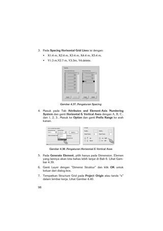 98
3. Pada Spacing Horisontal Grid Lines isi dengan:
X1:4 m, X2:4 m, X3:4 m, X4:4 m, X5:4 m.
Y1:3 m,Y2:7 m, Y3:3m, Y4:delete.
Gambar 4.37. Pengaturan Spacing
4. Masuk pada Tab Attributes and Element-Axis Numbering
System dan ganti Horizontal & Vertical Axes dengan A, B, C..
dan 1, 2, 3.. Masuk ke Option dan ganti Prefix Range ke arah
kanan.
Gambar 4.38. Pengaturan Horizontal & Vertical Axes
5. Pada Generate Element, pilih hanya pada Dimension. Elemen
yang lainnya akan kita bahas lebih lanjut di Bab 6. Lihat Gam-
bar 4.39.
6. Ganti Layer dengan ”Dimensi Struktur” dan klik OK untuk
keluar dari dialog box.
7. Tempatkan Structure Grid pada Project Origin atau tanda “x”
dalam lembar kerja. Lihat Gambar 4.40.
 