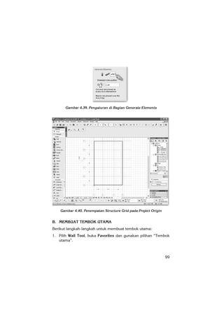 99
Gambar 4.39. Pengaturan di Bagian Generate Elements
Gambar 4.40. Penempatan Structure Grid pada Project Origin
B. MEMBUAT TEMBOK UTAMA
Berikut langkah-langkah untuk membuat tembok utama:
1. Pilih Wall Tool, buka Favorites dan gunakan pilihan “Tembok
utama”.
 
