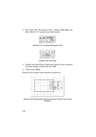 100
2. Pilih Type Wall “Rectangular Wall”, aktifkan Grid Snap atau
tekan shortcut “S” supaya ukuran lebih presisi.
Gambar 4.41. Tampilan Rectangular Wall
Gambar 4.42. Grid Snap
3. Gambar wall pada Project Origin atau tanda (X) dan masukkan
koordinat dengan menekan X: 13, Y: 20.
4. Tekan tombol Enter.
Hasilnya akan tampak seperti gambar di bawah ini:
Gambar 4.43. Memasukkan Koordinat dengan Tombol X dan Y pada
Keyboard
 