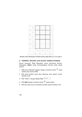 102
Gambar 4.45. Pembuatan Tembok Interior pada Titik 2, 3, C, D, dan E
D. TRIMMING, SPLITING, DAN ADJUST TEMBOK INTERIOR
Sesuai namanya, Trim digunakan untuk memotong elemen.
Sedangkan Adjust untuk memanjangkan element pada target
elemen.
1. Trim bisa dilakukan dengan dengan menekan tanda pada
toolbar atau shortcut Ctrl.
2. Klik pada tembok yang akan dipotong, buat seperti contoh
Gambar 4.46.
3. Pilih “Wall C” dengan Arrow Tool .
4. Pilih Split dengan menekan tanda pada toolbar.
5. Klik dan drag mouse membelah tembok seperti Gambar 4.47.
 