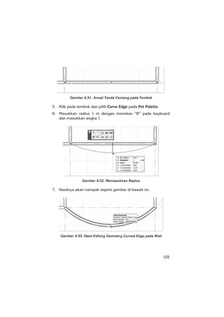 105
Gambar 4.51. Amati Tanda Centang pada Tembok
5. Klik pada tembok dan pilih Curve Edge pada Pet Palette.
6. Masukkan radius 1 m dengan menekan “R” pada keyboard
dan masukkan angka 1.
Gambar 4.52. Memasukkan Radius
7. Hasilnya akan nampak seperti gambar di bawah ini.
Gambar 4.53. Hasil Editing Geometry Curved Edge pada Wall
 