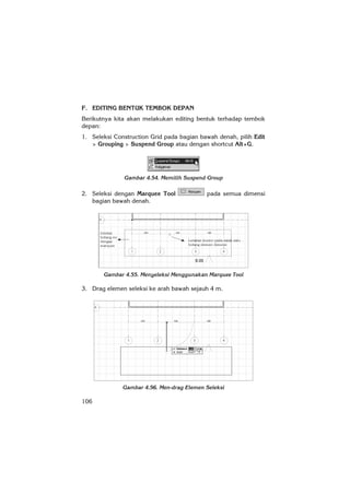 106
F. EDITING BENTUK TEMBOK DEPAN
Berikutnya kita akan melakukan editing bentuk terhadap tembok
depan:
1. Seleksi Construction Grid pada bagian bawah denah, pilih Edit
> Grouping > Suspend Group atau dengan shortcut Alt+G.
Gambar 4.54. Memilih Suspend Group
2. Seleksi dengan Marquee Tool pada semua dimensi
bagian bawah denah.
Gambar 4.55. Menyeleksi Menggunakan Marquee Tool
3. Drag elemen seleksi ke arah bawah sejauh 4 m.
Gambar 4.56. Men-drag Elemen Seleksi
 