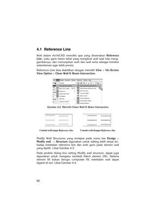 80
4.1 Reference Line
Wall dalam ArchiCAD memiliki apa yang dinamakan Reference
Line, yaitu garis hitam tebal yang mengikuti wall saat kita meng-
gambarnya, dan menunjukan arah dari wall serta sebagai koneksi
antarelemen agar lebih presisi.
Reference Line bisa diaktifkan dengan memilih View > On-Screen
View Option > Clean Wall & Beam Intersection.
Gambar 4.2. Memilih Clean Wall & Beam Intersection
Modify Wall Structures yang terdapat pada menu bar Design >
Modify wall > Structure digunakan untuk editing lebih lanjut ter-
hadap ketebalan reference line dan arah garis pada elemen wall
yang dipilih. Lihat Gambar 4.3.
Pada jendela dialog box setting Modify wall structure, dapat juga
digunakan untuk mengatur kembali Hatch elemen (fill). Selama
elemen fill bukan berupa composite fill, ketebalan wall dapat
diganti di sini. Lihat Gambar 4.4.
Contoh wall tanpa Reference line Contoh wall dengan Reference line
 