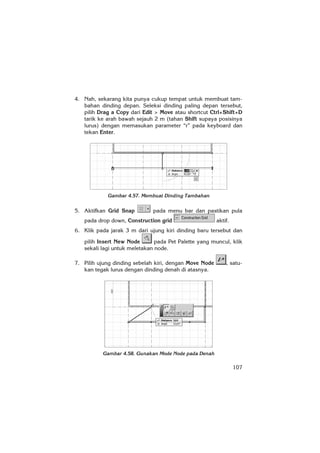 107
4. Nah, sekarang kita punya cukup tempat untuk membuat tam-
bahan dinding depan. Seleksi dinding paling depan tersebut,
pilih Drag a Copy dari Edit > Move atau shortcut Ctrl+Shift+D
tarik ke arah bawah sejauh 2 m (tahan Shift supaya posisinya
lurus) dengan memasukan parameter “r” pada keyboard dan
tekan Enter.
Gambar 4.57. Membuat Dinding Tambahan
5. Aktifkan Grid Snap pada menu bar dan pastikan pula
pada drop down, Construction grid aktif.
6. Klik pada jarak 3 m dari ujung kiri dinding baru tersebut dan
pilih Insert New Node pada Pet Palette yang muncul, klik
sekali lagi untuk meletakan node.
7. Pilih ujung dinding sebelah kiri, dengan Move Node , satu-
kan tegak lurus dengan dinding denah di atasnya.
Gambar 4.58. Gunakan Mode Node pada Denah
 