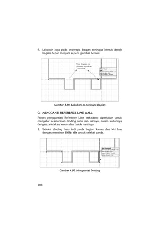 108
8. Lakukan juga pada beberapa bagian sehingga bentuk denah
bagian depan menjadi seperti gambar berikut.
Gambar 4.59. Lakukan di Beberapa Bagian
G. MENGGANTI REFERENCE LINE WALL
Proses penggantian Reference Line terkadang diperlukan untuk
mengatur keselarasan dinding satu dan lainnya, dalam kaitannya
dengan peletakan kolom dan balok nantinya.
1. Seleksi dinding baru tadi pada bagian kanan dan kiri luar
dengan menahan Shift+klik untuk seleksi ganda.
Gambar 4.60. Menyeleksi Dinding
 