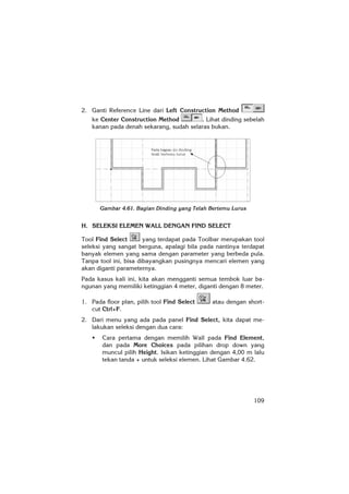 109
2. Ganti Reference Line dari Left Construction Method
ke Center Construction Method . Lihat dinding sebelah
kanan pada denah sekarang, sudah selaras bukan.
Gambar 4.61. Bagian Dinding yang Telah Bertemu Lurus
H. SELEKSI ELEMEN WALL DENGAN FIND SELECT
Tool Find Select yang terdapat pada Toolbar merupakan tool
seleksi yang sangat berguna, apalagi bila pada nantinya terdapat
banyak elemen yang sama dengan parameter yang berbeda pula.
Tanpa tool ini, bisa dibayangkan pusingnya mencari elemen yang
akan diganti parameternya.
Pada kasus kali ini, kita akan mengganti semua tembok luar ba-
ngunan yang memiliki ketinggian 4 meter, diganti dengan 8 meter.
1. Pada floor plan, pilih tool Find Select atau dengan short-
cut Ctrl+F.
2. Dari menu yang ada pada panel Find Select, kita dapat me-
lakukan seleksi dengan dua cara:
Cara pertama dengan memilih Wall pada Find Element,
dan pada More Choices pada pilihan drop down yang
muncul pilih Height. Isikan ketinggian dengan 4,00 m lalu
tekan tanda + untuk seleksi elemen. Lihat Gambar 4.62.
 