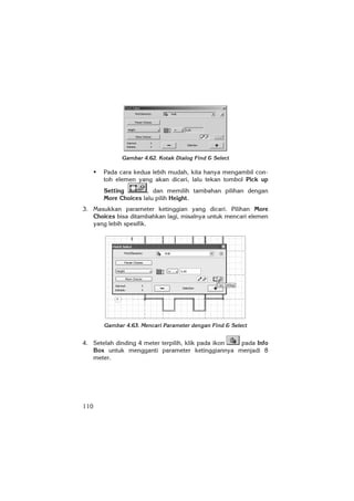 110
Gambar 4.62. Kotak Dialog Find & Select
Pada cara kedua lebih mudah, kita hanya mengambil con-
toh elemen yang akan dicari, lalu tekan tombol Pick up
Setting , dan memilih tambahan pilihan dengan
More Choices lalu pilih Height.
3. Masukkan parameter ketinggian yang dicari. Pilihan More
Choices bisa ditambahkan lagi, misalnya untuk mencari elemen
yang lebih spesifik.
Gambar 4.63. Mencari Parameter dengan Find & Select
4. Setelah dinding 4 meter terpilih, klik pada ikon pada Info
Box untuk mengganti parameter ketinggiannya menjadi 8
meter.
 