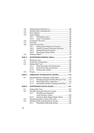 viii
3.2 Setting Project Preferences .........................................46
3.3 Setting Grids & Background .......................................50
3.4 Story Setting...............................................................52
3.5 Layer Setting ..............................................................54
3.5.1 Menyeleksi Layer..........................................54
3.5.2 Layer Combination.......................................56
3.6 Composite Structure...................................................59
3.7 Favorites ....................................................................60
3.8 Work Environment......................................................65
3.8.1 Setting User Preferences Scheme .................66
3.8.2 Setting Company Standard Schemes ...........71
3.8.3 Setting Shortcut Schemes ............................73
3.8.4 Menyimpan Work Profile...............................76
3.9 Property Object ..........................................................76
BAB 4 KONSTRUKSI DINDING (WALL) ............................ 79
4.1 Reference Line............................................................80
4.2 ArchiCAD 10 Geometry..............................................83
4.3 Setting Wall Tool ........................................................84
4.3.1 Panel Geometry dan Positioning ...................85
4.3.2 Panel Floor Plan and Section ........................86
4.3.3 Praktek dan Latihan .....................................94
4.4 Proyek........................................................................97
BAB 5 HUBUNGAN ANTARLANTAI (STORY) ................. 113
5.1 Mempraktekkan Hubungan AntarLantai ...................114
5.1.1 Mengkopi dengan Seleksi Marquee Tool.....115
5.1.2 Menambah Story Lantai Dua ......................116
5.1.3 Menambah Struktur Dinding Lantai Dua.....117
BAB 6 KONSTRUKSI LANTAI (SLAB) ............................ 121
6.1 Setting Slab Tool ......................................................123
6.2 Memilih Composite Structure Lantai .........................126
6.2.1 Memilih Link Properties
untuk Struktur Lantai..................................129
6.2.2 Membuat Slab dengan Magic Wand............130
6.3 Menyembunyikan Construction Grid.........................131
6.4 Membuat Slab pada Bangunan Proyek .....................133
6.4.1 Menambah Slab pada Desain .....................135
 