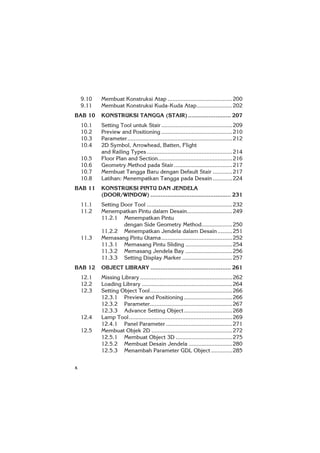 x
9.10 Membuat Konstruksi Atap ........................................200
9.11 Membuat Konstruksi Kuda-Kuda Atap......................202
BAB 10 KONSTRUKSI TANGGA (STAIR)......................... 207
10.1 Setting Tool untuk Stair............................................209
10.2 Preview and Positioning ............................................210
10.3 Parameter.................................................................212
10.4 2D Symbol, Arrowhead, Batten, Flight
and Railing Types.....................................................214
10.5 Floor Plan and Section..............................................216
10.6 Geometry Method pada Stair ....................................217
10.7 Membuat Tangga Baru dengan Default Stair ............217
10.8 Latihan: Menempatkan Tangga pada Desain ............224
BAB 11 KONSTRUKSI PINTU DAN JENDELA
(DOOR/WINDOW) ............................................... 231
11.1 Setting Door Tool .....................................................232
11.2 Menempatkan Pintu dalam Desain............................249
11.2.1 Menempatkan Pintu
dengan Side Geometry Method...................250
11.2.2 Menempatkan Jendela dalam Desain .........251
11.3 Memasang Pintu Utama............................................252
11.3.1 Memasang Pintu Sliding .............................254
11.3.2 Memasang Jendela Bay .............................256
11.3.3 Setting Display Marker ...............................257
BAB 12 OBJECT LIBRARY ............................................... 261
12.1 Missing Library .........................................................262
12.2 Loading Library ........................................................264
12.3 Setting Object Tool...................................................266
12.3.1 Preview and Positioning..............................266
12.3.2 Parameter...................................................267
12.3.3 Advance Setting Object..............................268
12.4 Lamp Tool................................................................269
12.4.1 Panel Parameter .........................................271
12.5 Membuat Objek 2D ..................................................272
12.5.1 Membuat Object 3D ...................................275
12.5.2 Membuat Desain Jendela ...........................280
12.5.3 Menambah Parameter GDL Object .............285
 