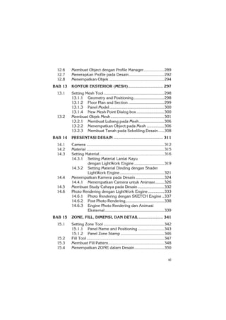 xi
12.6 Membuat Object dengan Profile Manager..................289
12.7 Menerapkan Profile pada Desain...............................292
12.8 Menempatkan Objek ................................................294
BAB 13 KONTUR EKSTERIOR (MESH)............................. 297
13.1 Setting Mesh Tool.....................................................298
13.1.1 Geometry and Positioning...........................298
13.1.2 Floor Plan and Section ...............................299
13.1.3 Panel Model................................................300
13.1.4 New Mesh Point Dialog box ........................300
13.2 Membuat Objek Mesh...............................................301
13.2.1 Membuat Lubang pada Mesh......................306
13.2.2 Menempatkan Object pada Mesh ...............306
13.2.3 Membuat Tanah pada Sekeliling Desain.....308
BAB 14 PRESENTASI DESAIN ......................................... 311
14.1 Camera ....................................................................312
14.2 Material ....................................................................315
14.3 Setting Material.........................................................316
14.3.1 Setting Material Lantai Kayu
dengan LightWork Engine ..........................319
14.3.2 Setting Material Dinding dengan Shader
LightWork Engine.......................................321
14.4 Menempatkan Kamera pada Desain .........................324
14.4.1 Menempatkan Camera untuk Animasi........326
14.5 Membuat Study Cahaya pada Desain .......................332
14.6 Photo Rendering dengan LightWork Engine..............333
14.6.1 Photo Rendering dengan SKETCH Engine..337
14.6.2 Post Photo Rendering..................................338
14.6.3 Engine Photo Rendering dan Animasi
Eksternal....................................................339
BAB 15 ZONE, FILL, DIMENSI, DAN DETAIL .................... 341
15.1 Setting Zone Tool .....................................................342
15.1.1 Panel Name and Positioning .......................343
15.1.2 Panel Zone Stamp ......................................346
15.2 Fill Tool ....................................................................347
15.3 Membuat Fill Pattern.................................................348
15.4 Menempatkan ZONE dalam Desain..........................350
 