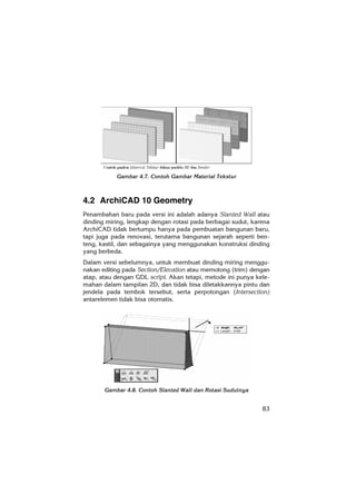 83
Gambar 4.7. Contoh Gambar Material Tekstur
4.2 ArchiCAD 10 Geometry
Penambahan baru pada versi ini adalah adanya Slanted Wall atau
dinding miring, lengkap dengan rotasi pada berbagai sudut, karena
ArchiCAD tidak bertumpu hanya pada pembuatan bangunan baru,
tapi juga pada renovasi, terutama bangunan sejarah seperti ben-
teng, kastil, dan sebagainya yang menggunakan konstruksi dinding
yang berbeda.
Dalam versi sebelumnya, untuk membuat dinding miring menggu-
nakan editing pada Section/Elevation atau memotong (trim) dengan
atap, atau dengan GDL script. Akan tetapi, metode ini punya kele-
mahan dalam tampilan 2D, dan tidak bisa diletakkannya pintu dan
jendela pada tembok tersebut, serta perpotongan (Intersection)
antarelemen tidak bisa otomatis.
Gambar 4.8. Contoh Slanted Wall dan Rotasi Sudutnya
 