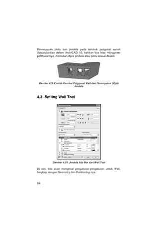 84
Penempatan pintu dan jendela pada tembok poligonal sudah
dimungkinkan dalam ArchiCAD 10, bahkan kita bisa menggeser
peletakannya, memutar objek jendela atau pintu sesuai desain.
Gambar 4.9. Contoh Gambar Polygonal Wall dan Penempatan Objek
Jendela
4.3 Setting Wall Tool
Gambar 4.10. Jendela Info Box dari Wall Tool
Di sini, kita akan mengenal pengaturan-pengaturan untuk Wall,
lengkap dengan Geometry dan Positioning-nya.
 