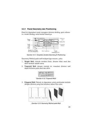85
4.3.1 Panel Geometry dan Positioning
Panel ini digunakan untuk mengatur dimensi dinding, garis referen-
ce, model dinding, serta bentuk dasarnya.
Gambar 4.11. Tampilan Jendela Geometry & Positioning
Geometry Method pada wall terdapat tiga macam, yaitu:
1. Stright Wall: metode tembok biasa, dimana lebar awal dan
akhir tembok adalah sama.
2. Trapezoid Wall: dengan metode ini, masukan dimensi wall
dapat berbeda pada awal dan akhir.
Gambar 4.12. Trapezoid Wall
3. Polygonal Wall: Metode ini digunakan untuk pembuatan tembok
dengan dimensi yang kita tentukan dalam floor plan.
Gambar 4.13. Geometry Method pada Wall
 