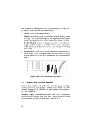 86
Wall Complexity merupakan pilihan untuk modeling wall lebih lan-
jut, berikut adalah macam dan kegunaannya:
Stright: untuk pilihan wall standard.
Slanted: digunakan untuk memiringkan tembok dengan sudut
tertentu. Pada penggunaan slanted wall ini yang menjadi acuan
adalah ketinggian tembok, bukan diagonal kemiringan tembok.
Double Slanted: metode ini digunakan untuk membuat kemi-
ringan tembok berada pada kedua sisinya, biasa digunakan
untuk bearing wall, fondasi menerus, dan bangunan benteng
atau kastil.
Complex Wall: untuk pilihan penggunaan wall dengan mengacu
pada bentuk yang kompleks, yang bisa kita gunakan profil
standar dalam ArchiCAD atau membentuk profil sendiri sesuai
selera.
Gambar 4.14. Contoh Wall Complexity Method
4.3.2 Panel Floor Plan and Section
Berisi editing display wall pada floor plan dan pada potongan
(section/elevation). Terdapat pula pilihan profile standar bila kita
memilih menggunakan complex wall pada pilihan Wall Complexi-
ty. Lihat Gambar 4.15.
Floorplan Display (dijelaskan lebih lanjut pada Bab 7) merupakan
proyeksi display elemen pada floor plan, contoh terapannya pada
elemen jendela terhadap tembok seperti Gambar 4.16.
 