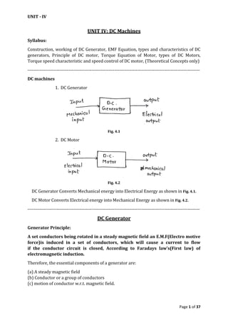 UNIT - IV
Page 1 of 37
UNIT IV: DC Machines
Syllabus:
Construction, working of DC Generator, EMF Equation, types and characteristics of DC
generators, Principle of DC motor, Torque Equation of Motor, types of DC Motors,
Torque speed characteristic and speed control of DC motor, (Theoretical Concepts only)
-----------------------------------------------------------------------------------------------------------------
DC machines
1. DC Generator
Fig. 4.1
2. DC Motor
Fig. 4.2
DC Generator Converts Mechanical energy into Electrical Energy as shown in Fig. 4.1.
DC Motor Converts Electrical energy into Mechanical Energy as shown in Fig. 4.2.
-----------------------------------------------------------------------------------------------------------------
DC Generator
Generator Principle:
A set conductors being rotated in a steady magnetic field an E.M.F(Electro motive
force)is induced in a set of conductors, which will cause a current to flow
if the conductor circuit is closed, According to Faradays law’s(First law) of
electromagnetic induction.
Therefore, the essential components of a generator are:
(a) A steady magnetic field
(b) Conductor or a group of conductors
(c) motion of conductor w.r.t. magnetic field.
 