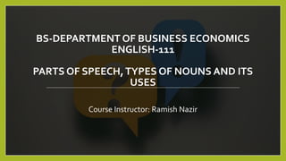 BS-DEPARTMENT OF BUSINESS ECONOMICS
ENGLISH-111
PARTS OF SPEECH,TYPES OF NOUNS AND ITS
USES
Course Instructor: Ramish Nazir
 