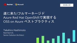 遂に来た!フルマーネージド
Azure Red Hat OpenShiftで実現する
OSS on Azure ベストプラクティス
Takahiro Hashimoto
Red Hat K.K.
Senior Solution Architect
ID:BS-D1
 