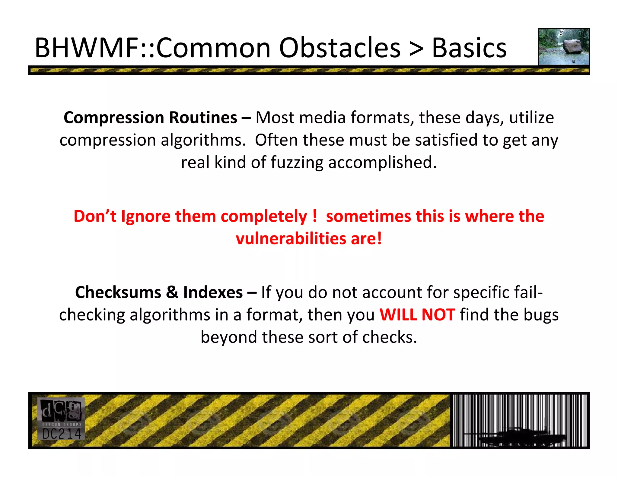 BHWMF::Common Obstacles > Basics
Compression Routines – Most media formats, these days, utilize 
compression algorithms.  Often these must be satisfied to get any 
real kind of fuzzing accomplished.
Don’t Ignore them completely !  sometimes this is where the 
vulnerabilities are!
Checksums & Indexes – If you do not account for specific fail‐
checking algorithms in a format, then you WILL NOT find the bugs 
beyond these sort of checks. 
 