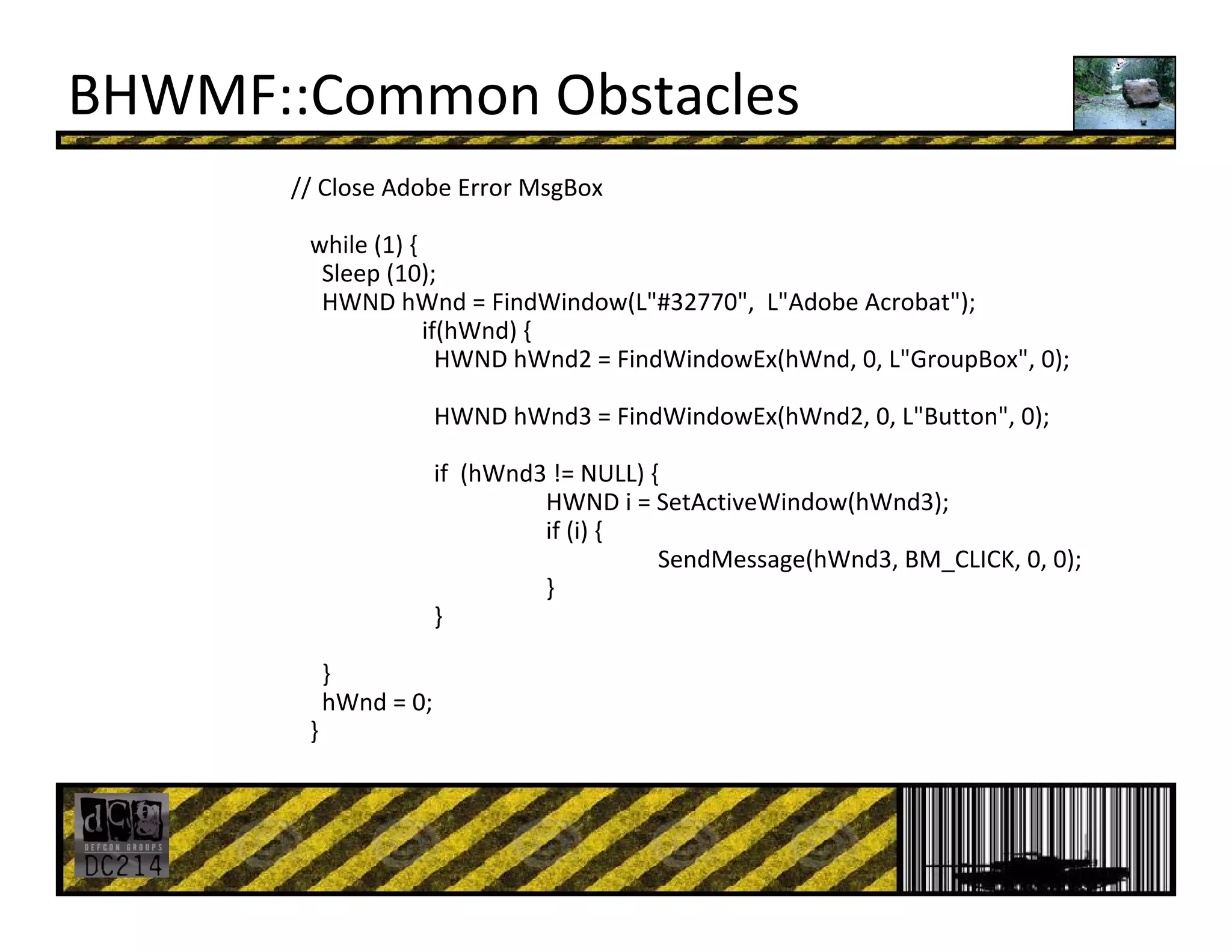 BHWMF::Common Obstacles
// Close Adobe Error MsgBox
while (1) {
Sleep (10);
HWND hWnd = FindWindow(L"#32770",  L"Adobe Acrobat");
if(hWnd) {
HWND hWnd2 = FindWindowEx(hWnd, 0, L"GroupBox", 0);
HWND hWnd3 = FindWindowEx(hWnd2, 0, L"Button", 0);
if  (hWnd3 != NULL) {
HWND i = SetActiveWindow(hWnd3);
if (i) {
SendMessage(hWnd3, BM_CLICK, 0, 0);
}
}
}
hWnd = 0;
}
 
