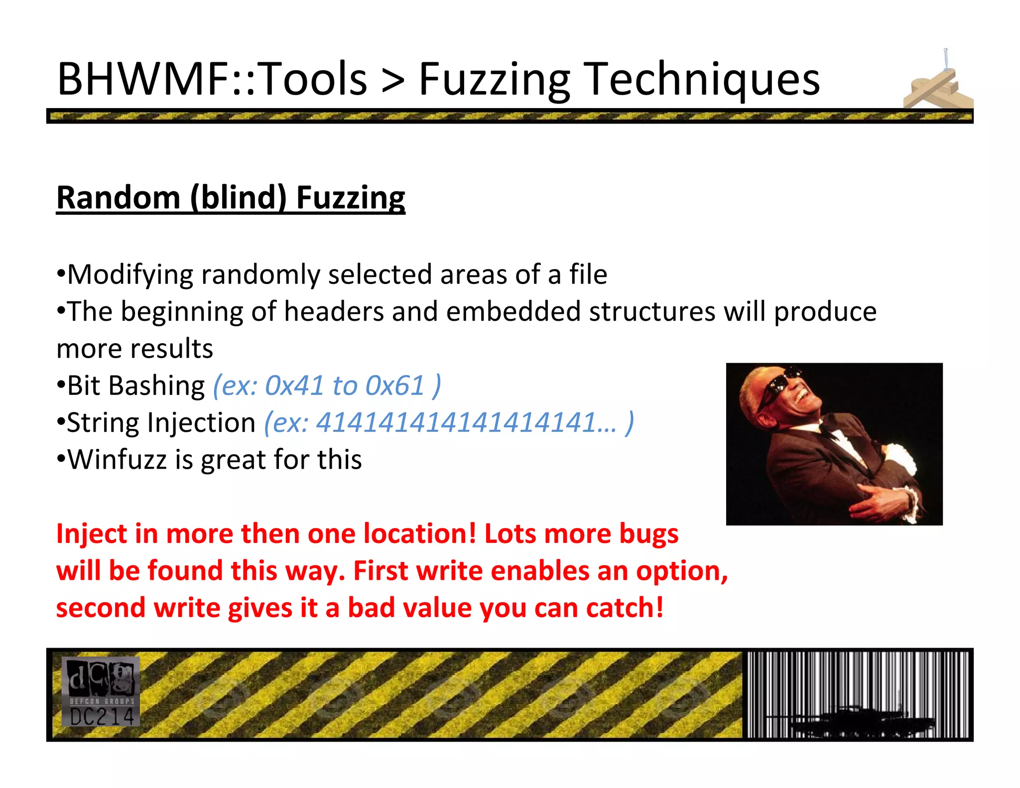 BHWMF::Tools > Fuzzing Techniques
Random (blind) Fuzzing
•Modifying randomly selected areas of a file 
•The beginning of headers and embedded structures will produce 
more results
•Bit Bashing (ex: 0x41 to 0x61 )
•String Injection (ex: 414141414141414141… )
•Winfuzz is great for this
Inject in more then one location! Lots more bugs
will be found this way. First write enables an option,
second write gives it a bad value you can catch!
 