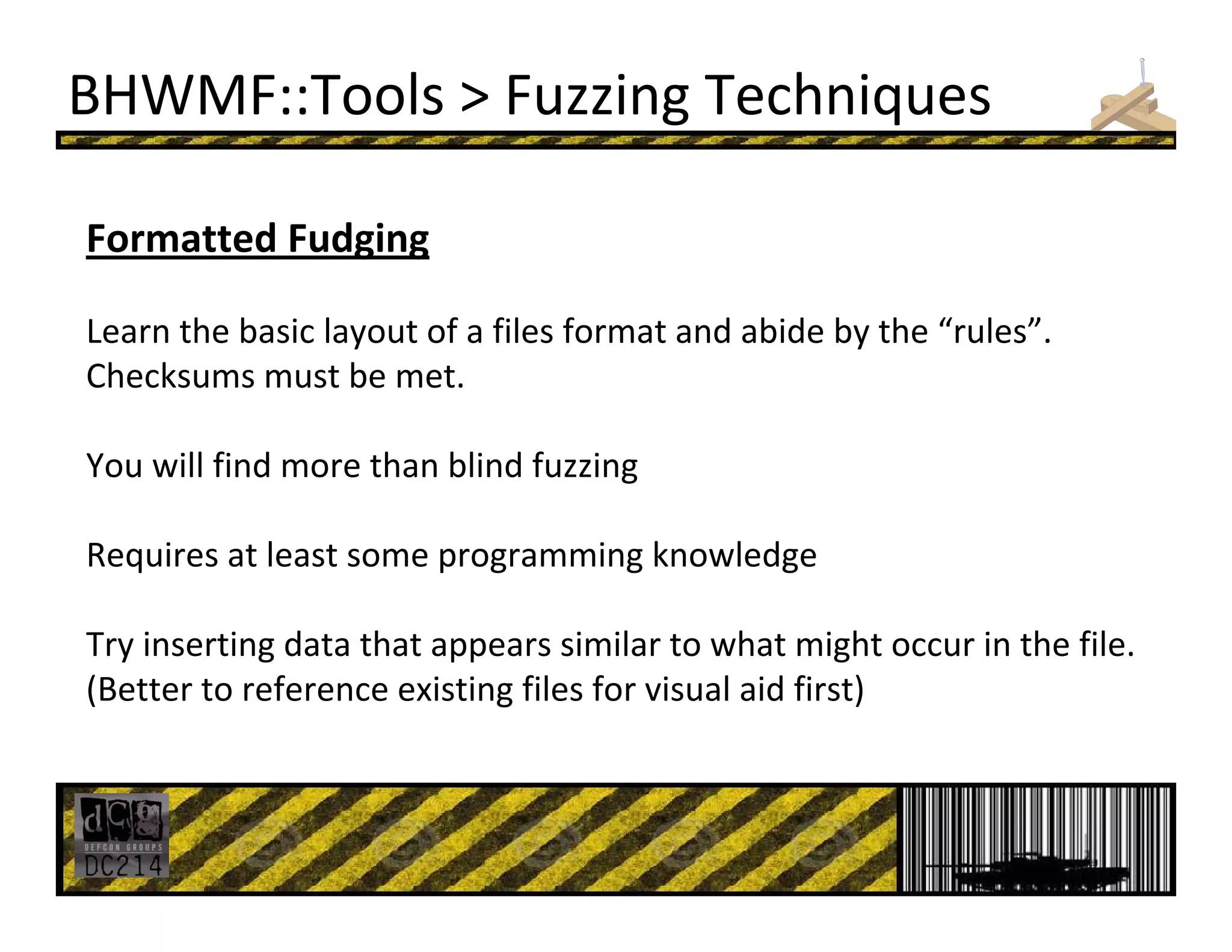 BHWMF::Tools > Fuzzing Techniques
Formatted Fudging
Learn the basic layout of a files format and abide by the “rules”.
Checksums must be met. 
You will find more than blind fuzzing
Requires at least some programming knowledge
Try inserting data that appears similar to what might occur in the file. 
(Better to reference existing files for visual aid first)
 