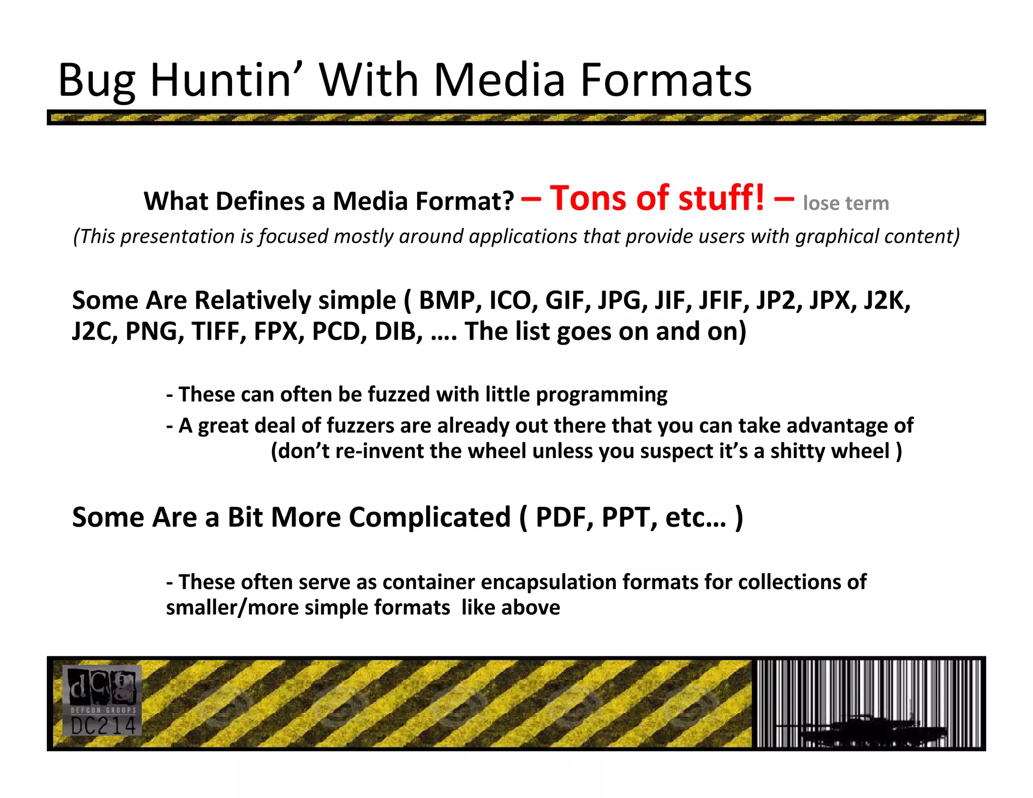 Bug Huntin’ With Media Formats
What Defines a Media Format? – Tons of stuff! – lose term
(This presentation is focused mostly around applications that provide users with graphical content)
Some Are Relatively simple ( BMP, ICO, GIF, JPG, JIF, JFIF, JP2, JPX, J2K, 
J2C, PNG, TIFF, FPX, PCD, DIB, …. The list goes on and on)
‐ These can often be fuzzed with little programming
‐ A great deal of fuzzers are already out there that you can take advantage of 
(don’t re‐invent the wheel unless you suspect it’s a shitty wheel )
Some Are a Bit More Complicated ( PDF, PPT, etc… )
‐ These often serve as container encapsulation formats for collections of 
smaller/more simple formats  like above
 