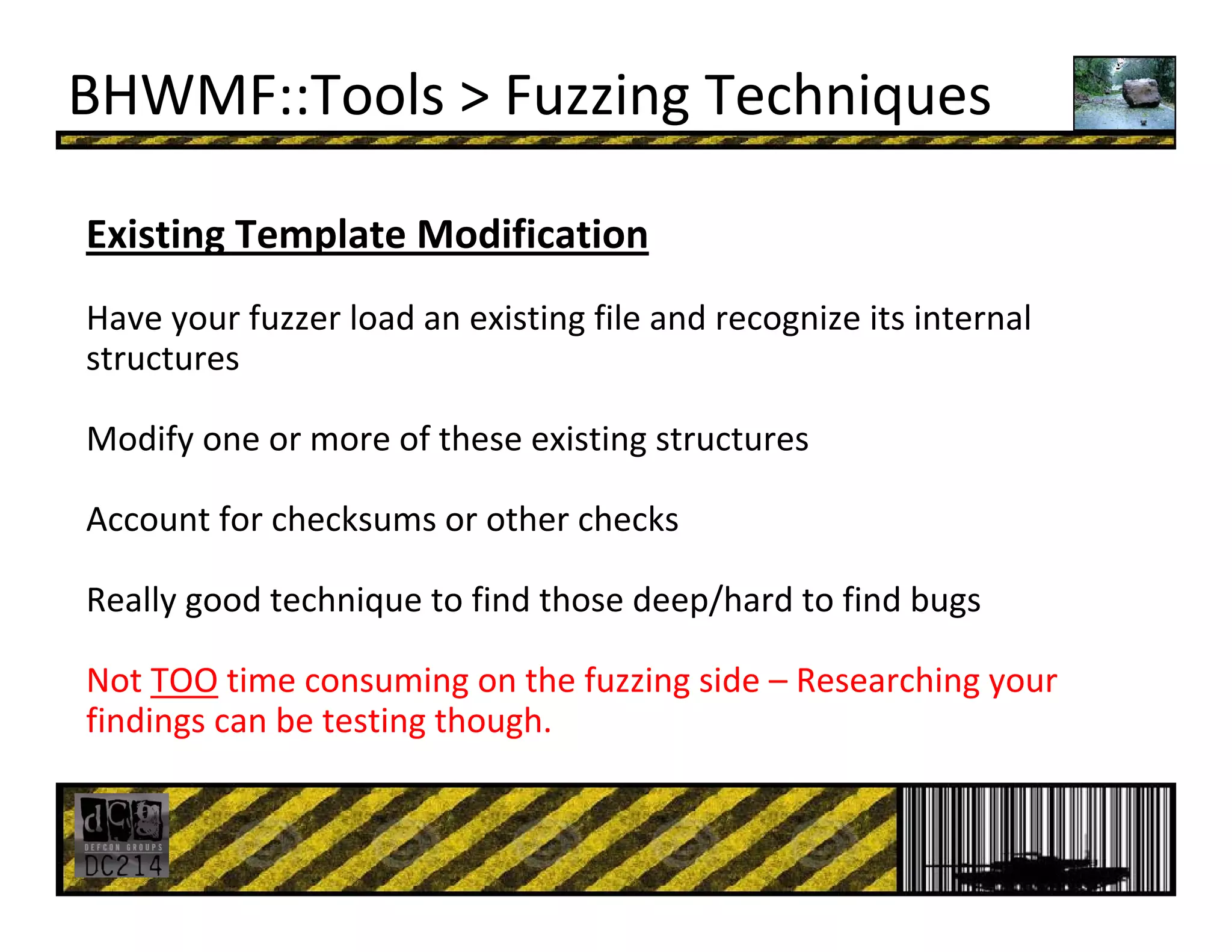 BHWMF::Tools > Fuzzing Techniques
Existing Template Modification
Have your fuzzer load an existing file and recognize its internal 
structures
Modify one or more of these existing structures
Account for checksums or other checks
Really good technique to find those deep/hard to find bugs
Not TOO time consuming on the fuzzing side – Researching your 
findings can be testing though.
 