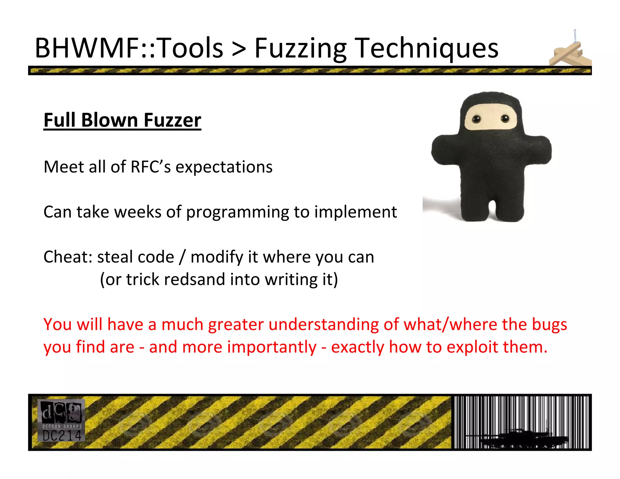 BHWMF::Tools > Fuzzing Techniques
Full Blown Fuzzer
Meet all of RFC’s expectations
Can take weeks of programming to implement
Cheat: steal code / modify it where you can 
(or trick redsand into writing it)
You will have a much greater understanding of what/where the bugs 
you find are ‐ and more importantly ‐ exactly how to exploit them.
 