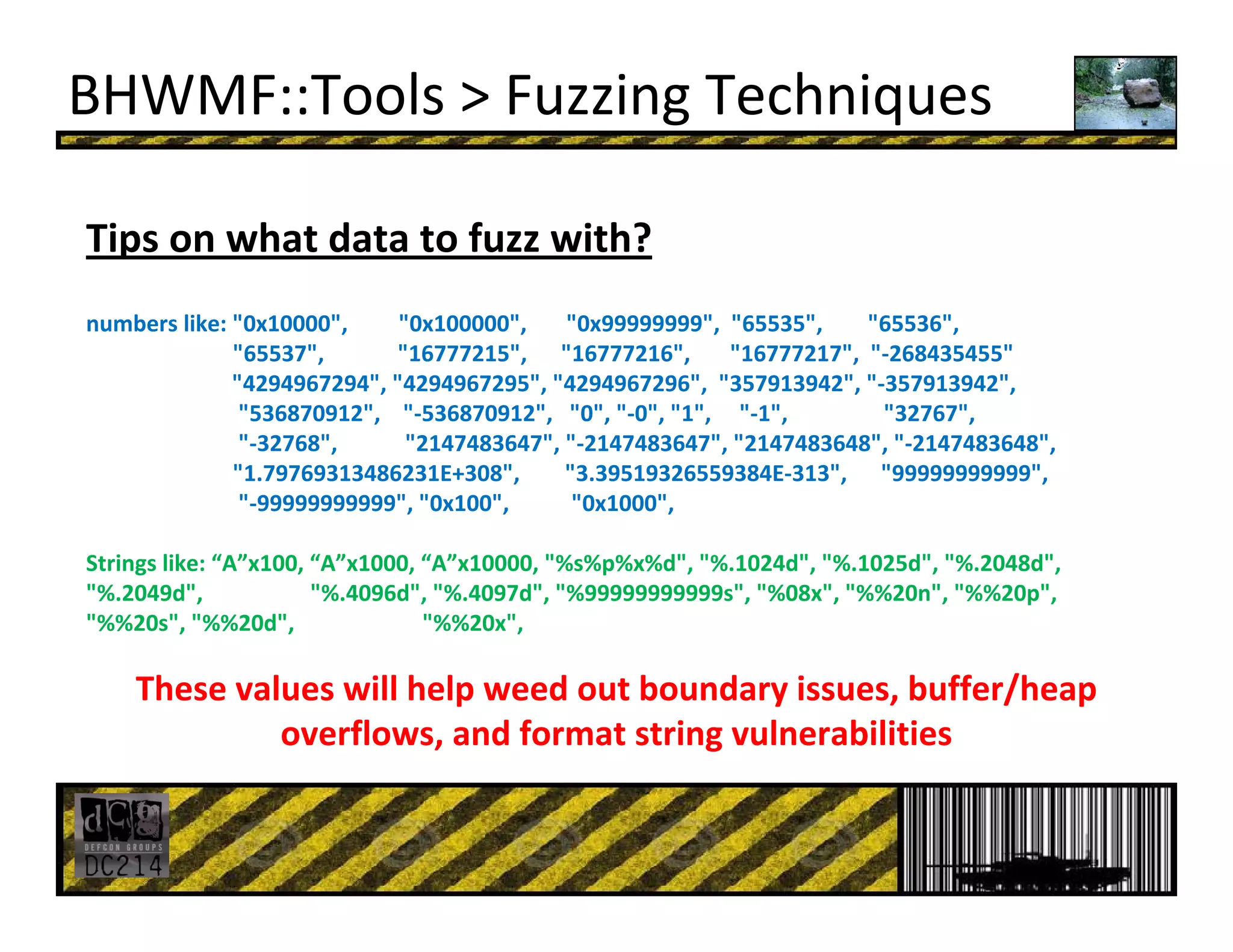 BHWMF::Tools > Fuzzing Techniques
Tips on what data to fuzz with?
numbers like: "0x10000",         "0x100000",       "0x99999999", "65535",        "65536", 
"65537",             "16777215",      "16777216",       "16777217",  "‐268435455"
"4294967294", "4294967295", "4294967296",  "357913942", "‐357913942",
"536870912",    "‐536870912",   "0", "‐0", "1",     "‐1",                 "32767",
"‐32768",            "2147483647", "‐2147483647", "2147483648", "‐2147483648",
"1.79769313486231E+308",        "3.39519326559384E‐313",      "99999999999", 
"‐99999999999", "0x100",           "0x1000",
Strings like: “A”x100, “A”x1000, “A”x10000, "%s%p%x%d", "%.1024d", "%.1025d", "%.2048d", 
"%.2049d",               "%.4096d", "%.4097d", "%99999999999s", "%08x", "%%20n", "%%20p", 
"%%20s", "%%20d",  "%%20x",
These values will help weed out boundary issues, buffer/heap 
overflows, and format string vulnerabilities
 