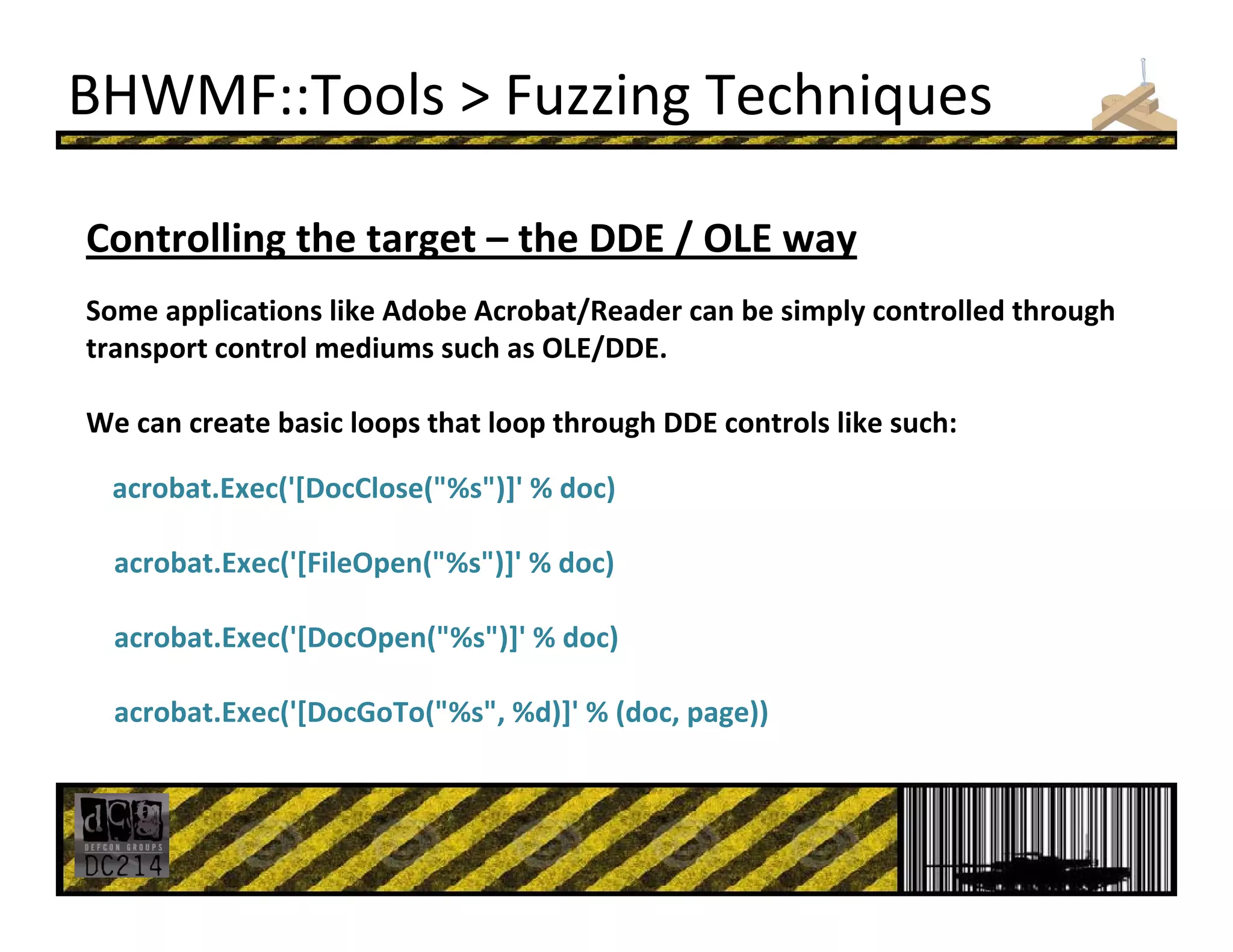 BHWMF::Tools > Fuzzing Techniques
Controlling the target – the DDE / OLE way
Some applications like Adobe Acrobat/Reader can be simply controlled through 
transport control mediums such as OLE/DDE. 
We can create basic loops that loop through DDE controls like such:
acrobat.Exec('[DocClose("%s")]' % doc)
acrobat.Exec('[FileOpen("%s")]' % doc)
acrobat.Exec('[DocOpen("%s")]' % doc)
acrobat.Exec('[DocGoTo("%s", %d)]' % (doc, page))
 