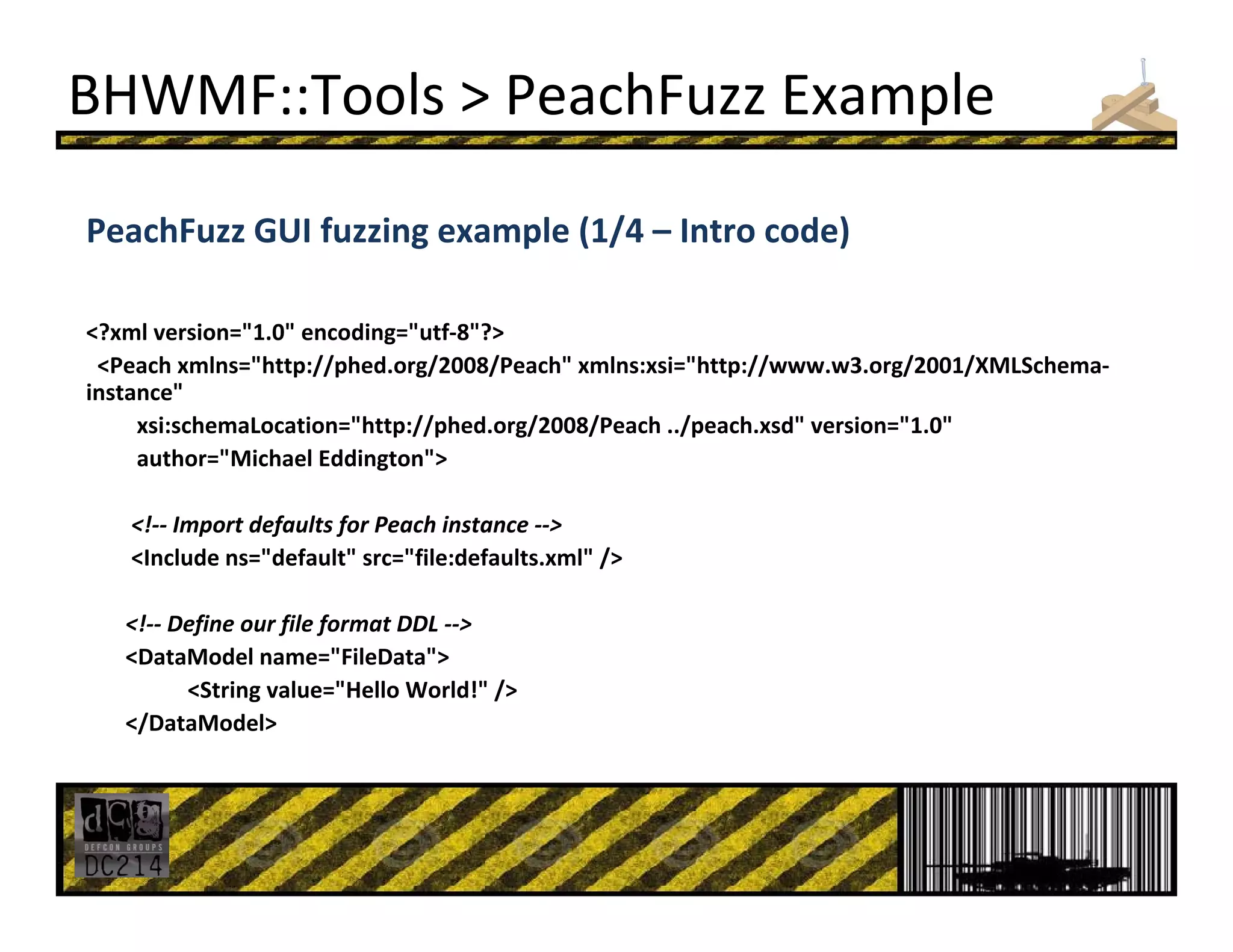 BHWMF::Tools > PeachFuzz Example
PeachFuzz GUI fuzzing example (1/4 – Intro code)
<?xml version="1.0" encoding="utf‐8"?>
<Peach xmlns="http://phed.org/2008/Peach" xmlns:xsi="http://www.w3.org/2001/XMLSchema‐
instance" 
xsi:schemaLocation="http://phed.org/2008/Peach ../peach.xsd" version="1.0" 
author="Michael Eddington">
<!‐‐ Import defaults for Peach instance ‐‐>
<Include ns="default" src="file:defaults.xml" /> 
<!‐‐ Define our file format DDL ‐‐>
<DataModel name="FileData">
<String value="Hello World!" /> 
</DataModel>
 