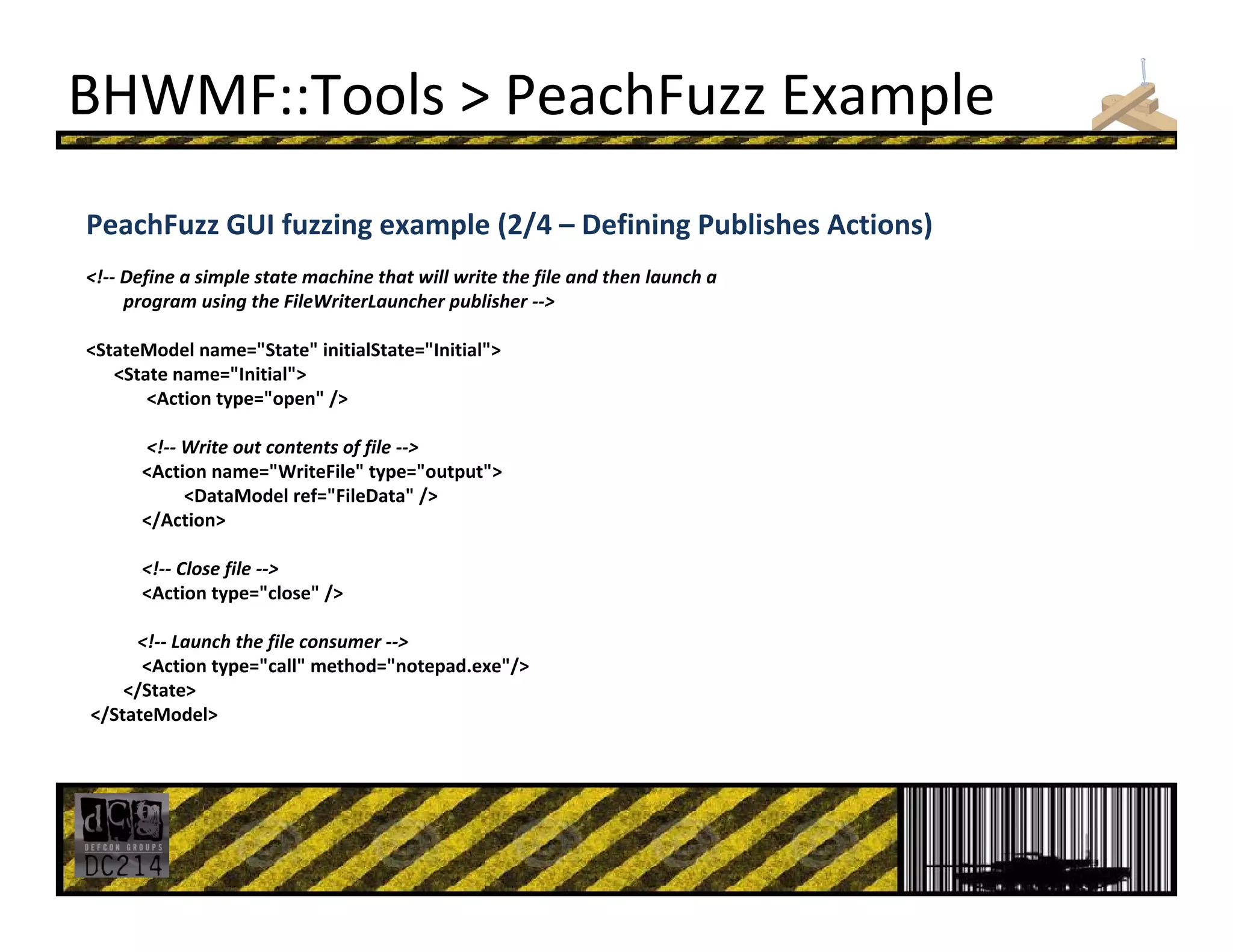BHWMF::Tools > PeachFuzz Example
PeachFuzz GUI fuzzing example (2/4 – Defining Publishes Actions)
<!‐‐ Define a simple state machine that will write the file and then launch a 
program using the FileWriterLauncher publisher ‐‐>
<StateModel name="State" initialState="Initial">
<State name="Initial"> 
<Action type="open" />
<!‐‐ Write out contents of file ‐‐>
<Action name="WriteFile" type="output">
<DataModel ref="FileData" /> 
</Action> 
<!‐‐ Close file ‐‐>
<Action type="close" />
<!‐‐ Launch the file consumer ‐‐>
<Action type="call" method="notepad.exe"/> 
</State> 
</StateModel> 
 