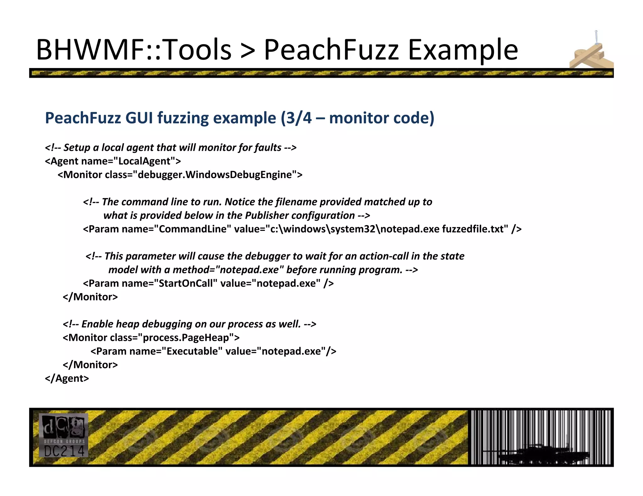 BHWMF::Tools > PeachFuzz Example
PeachFuzz GUI fuzzing example (3/4 – monitor code)
<!‐‐ Setup a local agent that will monitor for faults ‐‐>
<Agent name="LocalAgent">
<Monitor class="debugger.WindowsDebugEngine"> 
<!‐‐ The command line to run. Notice the filename provided matched up to
what is provided below in the Publisher configuration ‐‐>
<Param name="CommandLine" value="c:windowssystem32notepad.exe fuzzedfile.txt" /> 
<!‐‐ This parameter will cause the debugger to wait for an action‐call in the state 
model with a method="notepad.exe" before running program. ‐‐>
<Param name="StartOnCall" value="notepad.exe" /> 
</Monitor> 
<!‐‐ Enable heap debugging on our process as well. ‐‐>
<Monitor class="process.PageHeap"> 
<Param name="Executable" value="notepad.exe"/>
</Monitor> 
</Agent> 
 