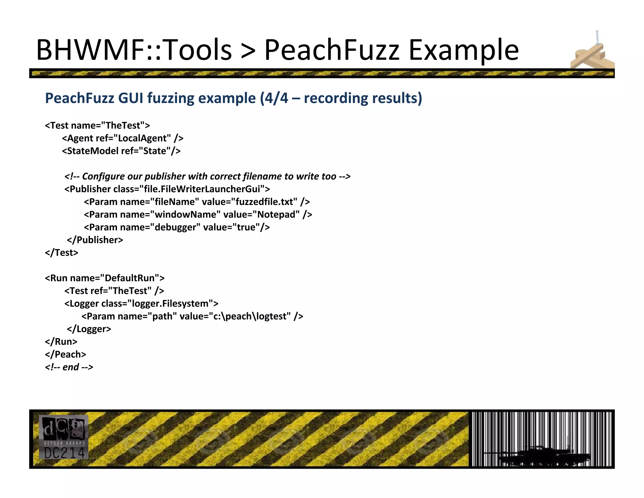 BHWMF::Tools > PeachFuzz Example
PeachFuzz GUI fuzzing example (4/4 – recording results)
<Test name="TheTest">
<Agent ref="LocalAgent" /> 
<StateModel ref="State"/> 
<!‐‐ Configure our publisher with correct filename to write too ‐‐>
<Publisher class="file.FileWriterLauncherGui"> 
<Param name="fileName" value="fuzzedfile.txt" /> 
<Param name="windowName" value="Notepad" /> 
<Param name="debugger" value="true"/> 
</Publisher> 
</Test> 
<Run name="DefaultRun"> 
<Test ref="TheTest" /> 
<Logger class="logger.Filesystem"> 
<Param name="path" value="c:peachlogtest" /> 
</Logger> 
</Run> 
</Peach> 
<!‐‐ end ‐‐>
 
