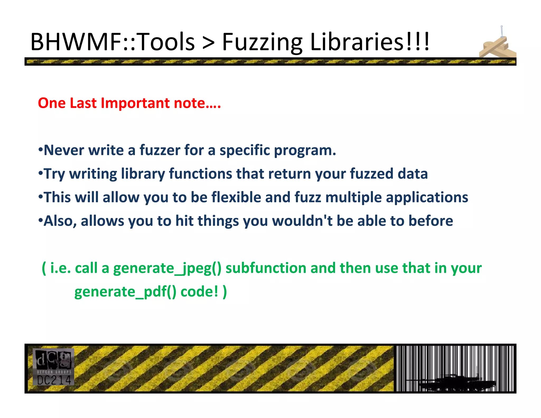 BHWMF::Tools > Fuzzing Libraries!!!
One Last Important note….
•Never write a fuzzer for a specific program.
•Try writing library functions that return your fuzzed data
•This will allow you to be flexible and fuzz multiple applications
•Also, allows you to hit things you wouldn't be able to before  
( i.e. call a generate_jpeg() subfunction and then use that in your
generate_pdf() code! )
 