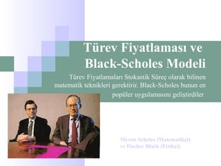 Türev Fiyatlaması ve
Black-Scholes Modeli
Türev Fiyatlamaları Stokastik Süreç olarak bilinen
matematik teknikleri gerektirir. Black-Scholes bunun en
popüler uygulamasını geliştirdiler
Myron Scholes (Matematikçi)
ve Fischer Black (Fizikçi)
 