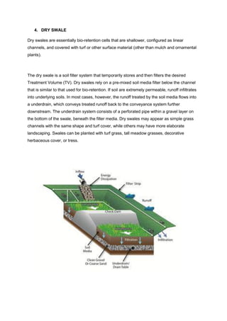 4. DRY SWALE
Dry swales are essentially bio-retention cells that are shallower, configured as linear
channels, and covered with turf or other surface material (other than mulch and ornamental
plants).
The dry swale is a soil filter system that temporarily stores and then filters the desired
Treatment Volume (TV). Dry swales rely on a pre-mixed soil media filter below the channel
that is similar to that used for bio-retention. If soil are extremely permeable, runoff infiltrates
into underlying soils. In most cases, however, the runoff treated by the soil media flows into
a underdrain, which conveys treated runoff back to the conveyance system further
downstream. The underdrain system consists of a perforated pipe within a gravel layer on
the bottom of the swale, beneath the filter media. Dry swales may appear as simple grass
channels with the same shape and turf cover, while others may have more elaborate
landscaping. Swales can be planted with turf grass, tall meadow grasses, decorative
herbaceous cover, or tress.
 