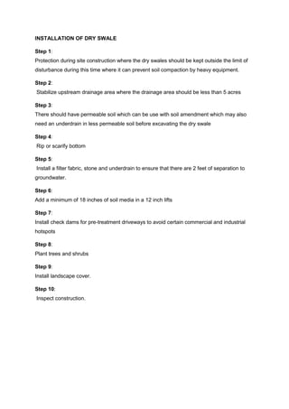 INSTALLATION OF DRY SWALE
Step 1:
Protection during site construction where the dry swales should be kept outside the limit of
disturbance during this time where it can prevent soil compaction by heavy equipment.
Step 2:
Stabilize upstream drainage area where the drainage area should be less than 5 acres
Step 3:
There should have permeable soil which can be use with soil amendment which may also
need an underdrain in less permeable soil before excavating the dry swale
Step 4:
Rip or scarify bottom
Step 5:
Install a filter fabric, stone and underdrain to ensure that there are 2 feet of separation to
groundwater.
Step 6:
Add a minimum of 18 inches of soil media in a 12 inch lifts
Step 7:
Install check dams for pre-treatment driveways to avoid certain commercial and industrial
hotspots
Step 8:
Plant trees and shrubs
Step 9:
Install landscape cover.
Step 10:
Inspect construction.
 