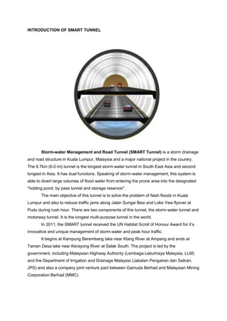 INTRODUCTION OF SMART TUNNEL
Storm-water Management and Road Tunnel (SMART Tunnel) is a storm drainage
and road structure in Kuala Lumpur, Malaysia and a major national project in the country.
The 9.7km (6.0 mi) tunnel is the longest storm-water tunnel in South East Asia and second
longest in Asia. It has dual functions. Speaking of storm-water management, this system is
able to divert large volumes of flood water from entering the prone area into the designated
“holding pond, by pass tunnel and storage reservoir”.
The main objective of this tunnel is to solve the problem of flash floods in Kuala
Lumpur and also to reduce traffic jams along Jalan Sungai Besi and Loke Yew flyover at
Pudu during rush hour. There are two components of this tunnel, the storm-water tunnel and
motorway tunnel. It is the longest multi-purpose tunnel in the world.
In 2011, the SMART tunnel received the UN Habitat Scroll of Honour Award for it’s
innovative and unique management of storm-water and peak hour traffic.
It begins at Kampung Berembang lake near Klang River at Ampang and ends at
Taman Desa lake near Kerayong River at Salak South. The project is led by the
government, including Malaysian Highway Authority (Lembaga Lebuhraya Malaysia, LLM)
and the Department of Irrigation and Drainage Malaysia (Jabatan Pengairan dan Saliran,
JPS) and also a company joint venture pact between Gamuda Berhad and Malaysian Mining
Corporation Berhad (MMC).
 